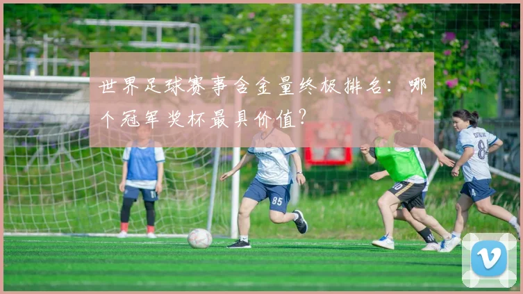 世界足球赛事含金量终极排名：哪个冠军奖杯最具价值？