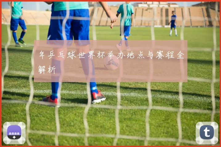 年乒乓球世界杯举办地点与赛程全解析